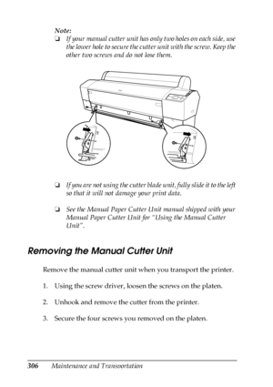 Page 306306Maintenance and TransportationNote:
❏If your manual cutter unit has only two holes on each side, use 
the lower hole to secure the cutter unit with the screw. Keep the 
other two screws and do not lose them.
❏If you are not using the cutter blade unit, fully slide it to the left 
so that it will not damage your print data.
❏See the Manual Paper Cutter Unit manual shipped with your 
Manual Paper Cutter Unit for “Using the Manual Cutter 
Unit”.
Removing the Manual Cutter Unit
Remove the manual cutter...