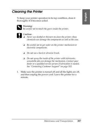 Page 307Maintenance and Transportation307
7
7
7
7
7
7
7
7
7
7
7
7
English
Cleaning the Printer
To keep your printer operation in its top condition, clean it 
thoroughly if it becomes soiled.
w
Warning:
Be careful not to touch the gears inside the printer.
c
Caution:
❏Never use alcohol or thinners to clean the printer; these 
chemicals can damage the components as well as the case.
❏Be careful not to get water on the printer mechanism or 
electronic components.
❏Do not use a hard or abrasive brush.
❏Do not spray...