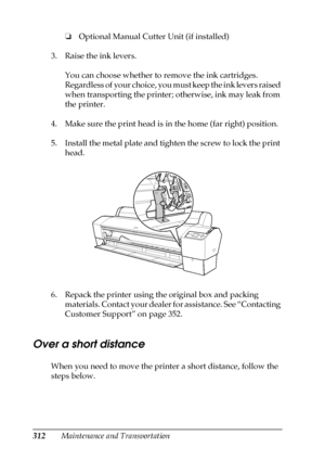 Page 312312Maintenance and Transportation❏Optional Manual Cutter Unit (if installed)
3. Raise the ink levers. 
You can choose whether to remove the ink cartridges. 
Regardless of your choice, you must keep the ink levers raised 
when transporting the printer; otherwise, ink may leak from 
the printer.
4. Make sure the print head is in the home (far right) position. 
5. Install the metal plate and tighten the screw to lock the print 
head.
6. Repack the printer using the original box and packing 
materials....