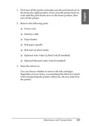 Page 313Maintenance and Transportation313
7
7
7
7
7
7
7
7
7
7
7
7
English
1. First turn off the printer and make sure the print heads are in 
the home (far right) position. If not, turn the printer back on, 
wait until the print heads move to the home position, then 
turn off the printer.
2. Remove the following parts:
❏Power cord
❏Interface cable
❏Paper basket
❏Roll paper spindle
❏Roll and cut sheet media
❏Optional Auto Take-Up Reel Unit (if installed)
❏Optional Manual Cutter Unit (if installed)
3. Raise the...