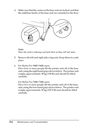 Page 314314Maintenance and Transportation 4. Make sure that the casters at the base unit are locked, and that 
the stabilizer knobs of the base unit are extended to the floor.
Note:
Place the casters sideways and lock them so they will not move.
5. Remove the left and right side wing nuts. Keep them in a safe 
place.
6. For Stylus Pro 9800/9400 users:
Have four or more people lift the printer unit off of the base 
unit, using the eight hand grips shown below. The printer unit 
weighs approximately 90 kg (198 lb)...