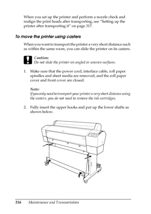 Page 316316Maintenance and Transportation When you set up the printer and perform a nozzle check and 
realign the print heads after transporting, see “Setting up the 
printer after transporting it” on page 317. 
To move the printer using casters
When you want to transport the printer a very short distance such 
as within the same room, you can slide the printer on its casters.
c
Caution:
Do not slide the printer on angled or uneven surfaces.
1. Make sure that the power cord, interface cable, roll paper 
spindles...