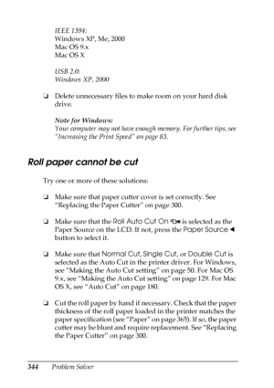 Page 344344Problem SolverIEEE 1394:
Windows XP, Me, 2000
Mac OS 9.x
Mac OS X
USB 2.0:
Windows XP, 2000
❏Delete unnecessary files to make room on your hard disk 
drive.
Note for Windows:
Your computer may not have enough memory. For further tips, see 
“Increasing the Print Speed” on page 83.
Roll paper cannot be cut
Try one or more of these solutions:
❏Make sure that paper cutter cover is set correctly. See 
“Replacing the Paper Cutter” on page 300.
❏Make sure that the Roll Auto Cut On 
 is selected as the 
Paper...