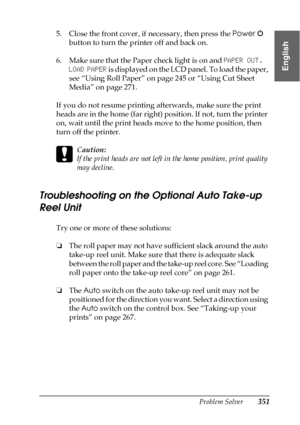 Page 351Problem Solver351
8
8
8
8
8
8
8
8
8
8
8
8
English
5. Close the front cover, if necessary, then press the Power  
button to turn the printer off and back on.
6. Make sure that the Paper check light is on and PAPER OUT. 
LOAD PAPER is displayed on the LCD panel. To load the paper, 
see “Using Roll Paper” on page 245 or “Using Cut Sheet 
Media” on page 271.
If you do not resume printing afterwards, make sure the print 
heads are in the home (far right) position. If not, turn the printer 
on, wait until the...