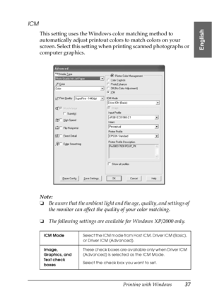 Page 37Printing with Windows37
1
1
1
1
1
1
1
1
1
1
1
1
English
ICM
This setting uses the Windows color matching method to 
automatically adjust printout colors to match colors on your 
screen. Select this setting when printing scanned photographs or 
computer graphics.
Note:
❏Be aware that the ambient light and the age, quality, and settings of 
the monitor can affect the quality of your color matching.
❏The following settings are available for Windows XP/2000 only.
ICM ModeS e l e c t  t h e  I C M  m o d e  f...