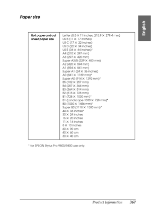 Page 367Product Information367
9
9
9
9
9
9
9
9
9
9
9
9
English
Paper size
* for EPSON Stylus Pro 9800/9400 use only.Roll paper and cut 
sheet paper sizeLetter (8.5 
×11 inches, 215.9 × 279.4 mm)
US B (11 × 17 inches)
US C (17 
× 22 inches)
US D (22 × 34 inches)
US E (34 × 44 inches)*
A4 (210 
× 297 mm)
A3 (297 × 420 mm)
Super A3/B (329 × 483 mm)
A2 (420 
× 594 mm)
A1 (594 × 841 mm)
Super A1 (24 × 36 inches)
A0 (841 
× 1189 mm)*
Super A0 (914 × 1292 mm)*
B5 (182 × 257 mm)
B4 (257 
× 364 mm)
B3 (364 × 514 mm)
B2...