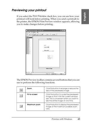 Page 43Printing with Windows43
1
1
1
1
1
1
1
1
1
1
1
1
English
Previewing your printout
If you select the Print Preview check box, you can see how your 
printout will look before printing. When you send a print job to 
the printer, the EPSON Print Preview window appears, allowing 
you to make changes before printing.
The EPSON Preview toolbar contains several buttons that you can 
use to perform the following functions.
ZoomClick this button to enlarge or reduce the 
size of the previewed image....