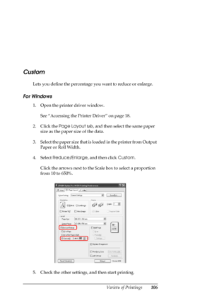 Page 106
Variety of Printings106
Custom
Lets you define the percentage you want to reduce or enlarge.
For Windows
1. Open the printer driver window.
See “Accessing the Printer Driver” on page 18.
2. Click the  Page Layout  tab, and then select the same paper 
size as the paper size of the data.
3. Select the paper size that is loaded in the printer from Output  Paper or Roll Width.
4. Select  Reduce/Enlarge , and then click Custom.
Click the arrows next to the Scale box to select a proportion 
from 10 to 650%....