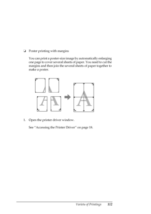 Page 112Variety of Printings112
❏Poster printing with margins
You can print a poster-size image by automatically enlarging 
one page to cover several sheets of paper. You need to cut the 
margins and then join the several sheets of paper together to 
make a poster. 
1. Open the printer driver window.
See “Accessing the Printer Driver” on page 18.
 