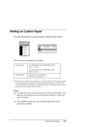 Page 121Variety of Printings121
Printing on Custom Paper
You can also print on a custom paper, using the steps below. 
The size you can register is as follow.
✽ The maximum length of the paper roll can be longer than the paper height 
if using application software that supports banner printing. However, the 
actual print size is dependent on the application, the paper size set in the 
printer, or the computer environment.
Note:
❏For Mac OS X, you can set a larger size in the Custom Paper Size 
than the size that...