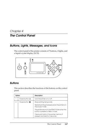 Page 147The Control Panel147
Chapter 4
The Control Panel
Buttons, Lights, Messages, and Icons
The control panel of the printer consists of 7 buttons, 4 lights, and 
a liquid crystal display (LCD). 
Buttons 
This section describes the functions of the buttons on the control 
panel.
Button Description
1 Power button  Turns the printer on or off. 
2 Pause button  Stops printing temporarily.
Restarts printing if pressed when the printer is in 
the pause mode.
The printer returns to the READY state when this 
button...