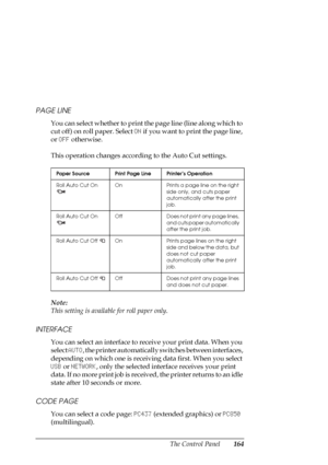 Page 164The Control Panel164 PAGE LINE
You can select whether to print the page line (line along which to 
cut off) on roll paper. Select ON if you want to print the page line, 
or OFF otherwise.
This operation changes according to the Auto Cut settings.
Note:
This setting is available for roll paper only.
INTERFACE
You can select an interface to receive your print data. When you 
select AUTO, the printer automatically switches between interfaces, 
depending on which one is receiving data first. When you select...