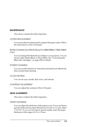 Page 174The Control Panel174
MAINTENANCE
This menu contains the following items.
CUTTER REPLACEMENT
You can see the procedure used to replace the paper cutter. Follow 
the instructions on the LCD panel.
BK INK CHANGE (for EPSON Stylus Pro 9880/9880C/7880/7880C 
only)
You can change the black ink according to your purpose. You can 
choose either Matte Black or Photo Black. See “Converting the 
Black Ink Cartridges” on page 250 for details.
POWER CLEANING
You can use this function to clean the print head more...