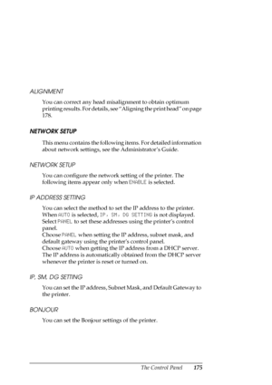 Page 175The Control Panel175 ALIGNMENT
You can correct any head misalignment to obtain optimum 
printing results. For details, see “Aligning the print head” on page 
178.
NETWORK SETUP
This menu contains the following items. For detailed information 
about network settings, see the Administrator’s Guide. 
NETWORK SETUP
You can configure the network setting of the printer. The 
following items appear only when ENABLE is selected. 
IP ADDRESS SETTING
You can select the method to set the IP address to the printer....