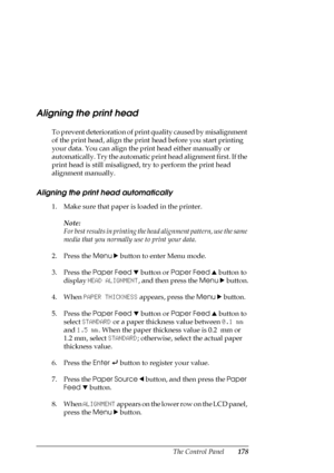 Page 178The Control Panel178
Aligning the print head
To prevent deterioration of print quality caused by misalignment 
of the print head, align the print head before you start printing 
your data. You can align the print head either manually or 
automatically. Try the automatic print head alignment first. If the 
print head is still misaligned, try to perform the print head 
alignment manually.
Aligning the print head automatically
1. Make sure that paper is loaded in the printer.
Note:
For best results in...