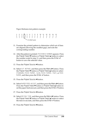 Page 190The Control Panel190
Paper thickness test pattern example:
11. Examine the printed pattern to determine which set of lines 
are aligned (showing the smallest gap), and note the 
corresponding number.
12. After the pattern is printed, THICKNESS NUMBER appears. Press 
the Paper Feed d button or Paper Feed u button to select 
the number noted in step 11, and then press the Enter 
 
button to save the selected value.
13. Press the Paper Source l button.
14. Select CUT METHOD, and then press the Menu r...