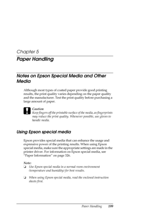 Page 199Paper Handling199
Chapter 5
Paper Handling
Notes on Epson Special Media and Other 
Media
Although most types of coated paper provide good printing 
results, the print quality varies depending on the paper quality 
and the manufacturer. Test the print quality before purchasing a 
large amount of paper.
c
Caution
Keep fingers off the printable surface of the media, as fingerprints 
may reduce the print quality. Whenever possible, use gloves to 
handle media.
Using Epson special media
Epson provides special...