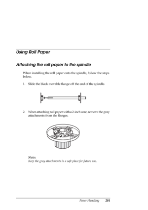 Page 201Paper Handling201
Using Roll Paper
Attaching the roll paper to the spindle
When installing the roll paper onto the spindle, follow the steps 
below. 
1. Slide the black movable flange off the end of the spindle.
2. When attaching roll paper with a 2-inch core, remove the gray 
attachments from the flanges. 
Note:
Keep the gray attachments in a safe place for future use.
 