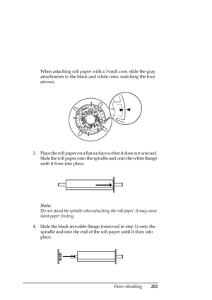 Page 202Paper Handling202
When attaching roll paper with a 3-inch core, slide the gray 
attachments to the black and white ones, matching the four 
arrows.
3. Place the roll paper on a flat surface so that it does not unwind. 
Slide the roll paper onto the spindle and onto the white flange 
until it fixes into place.
Note:
Do not stand the spindle when attaching the roll paper. It may cause 
slant paper feeding.
4. Slide the black movable flange (removed in step 1) onto the 
spindle and into the end of the roll...