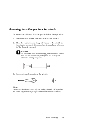 Page 203Paper Handling203
Removing the roll paper from the spindle
To remove the roll paper from the spindle, follow the steps below.
1. Place the paper loaded spindle down on a flat surface.
2. Slide the black movable flange off the end of the spindle by 
tapping the same end of the spindle with your hand to loosen 
it. The flange is removed.
c
Caution:
To remove the black movable flange from the spindle, do not 
hold the spindle vertically and tap the end on the floor; 
otherwise, damage may occur.
3. Remove...