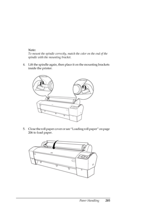 Page 205Paper Handling205
Note:
To mount the spindle correctly, match the color on the end of the 
spindle with the mounting bracket.
4. Lift the spindle again, then place it on the mounting brackets 
inside the printer.
5. Close the roll paper cover or see “Loading roll paper” on page 
206 to load paper.
 