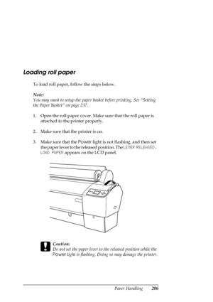 Page 206Paper Handling206
Loading roll paper
To load roll paper, follow the steps below.
Note:
You may want to setup the paper basket before printing. See “Setting 
the Paper Basket” on page 237.
1. Open the roll paper cover. Make sure that the roll paper is 
attached to the printer properly.
2. Make sure that the printer is on.
3. Make sure that the Power light is not flashing, and then set 
the paper lever to the released position. The LEVER RELEASED. 
LOAD PAPER appears on the LCD panel.
c
Caution:
Do not set...