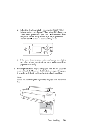 Page 208Paper Handling208
❏Adjust the feed strength by pressing the Paper Feed 
buttons on the control panel. When using thick, heavy, or 
curled paper, press the Paper Feed u button to increase 
the power. When using thin or light paper, press the 
Paper Feed d button to decrease the power.
❏If the paper does not come out even after you execute the 
procedure above, open the front cover and then pull the 
paper out manually.
6. Holding the bottom edge of the paper, turn the roll paper to 
remove the slack. Make...