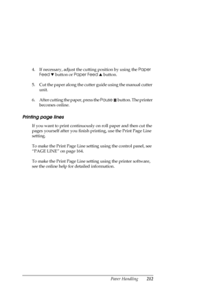 Page 212Paper Handling212
4. If necessary, adjust the cutting position by using the Paper 
Feed d button or Paper Feed u button.
5. Cut the paper along the cutter guide using the manual cutter 
unit.
6. After cutting the paper, press the Pause   button. The printer 
becomes online.
Printing page lines
If you want to print continuously on roll paper and then cut the 
pages yourself after you finish printing, use the Print Page Line 
setting.
To make the Print Page Line setting using the control panel, see 
“PAGE...