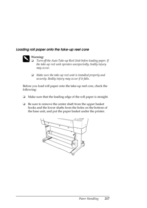 Page 217Paper Handling217
Loading roll paper onto the take-up reel core
w
Warning:
❏Turn off the Auto Take-up Reel Unit before loading paper. If 
the take-up reel unit operates unexpectedly, bodily injury 
may occur.
❏Make sure the take-up reel unit is installed properly and 
securely. Bodily injury may occur if it falls.
Before you load roll paper onto the take-up reel core, check the 
following:
❏Make sure that the leading edge of the roll paper is straight.
❏Be sure to remove the center shaft from the upper...