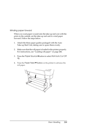 Page 218Paper Handling218 Winding paper forward
When you want paper wound onto the take-up reel core with the 
print on the outside, set the take-up reel unit to wind paper 
forward. Follow the steps below.
1. Attach the three paper guides packaged with the Auto 
Take-up Reel Unit, taking care to space them evenly.
2. Make sure that the roll paper is loaded in the printer properly. 
For instructions, see “Loading roll paper” on page 206.
3. Press the Paper Source l button to select Roll Auto Cut Off 
.
4.
Press...