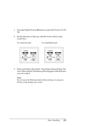 Page 225Paper Handling225
1. Press the Paper Source l button to select Roll Auto Cut Off 
.
2. Set the direction of take-up with the Auto switch on the 
control box.
3. Send a print job to the printer. The printer starts printing. The 
Auto Take-up Reel Unit takes up the roll paper in the direction 
you set in step 2.
Note:
Do not touch the 
Manual switch while printing is in progress. 
Doing so may damage your prints. To wind forward To wind backward
 