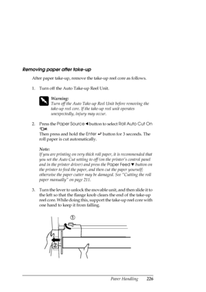 Page 226Paper Handling226
Removing paper after take-up
After paper take-up, remove the take-up reel core as follows.
1. Turn off the Auto Take-up Reel Unit.
w
Warning:
Turn off the Auto Take-up Reel Unit before removing the 
take-up reel core. If the take-up reel unit operates 
unexpectedly, injury may occur.
2. Press the Paper Source l button to select Roll Auto Cut On 
.
Then press and hold the Enter   button for 3 seconds. The 
roll paper is cut automatically.
Note:
If you are printing on very thick roll...