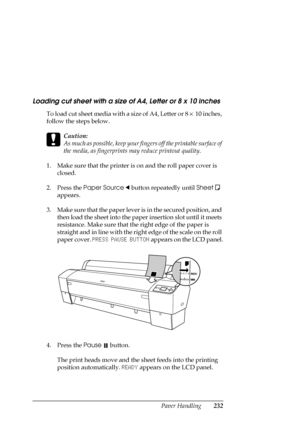 Page 232Paper Handling232
Loading cut sheet with a size of A4, Letter or 8 x 10 inches
To load cut sheet media with a size of A4, Letter or 8 × 10 inches, 
follow the steps below.
c
Caution:
As much as possible, keep your fingers off the printable surface of 
the media, as fingerprints may reduce printout quality.
1. Make sure that the printer is on and the roll paper cover is 
closed.
2. Press the Paper Source l button repeatedly until Sheet
  
appears.
3. Make sure that the paper lever is in the secured...