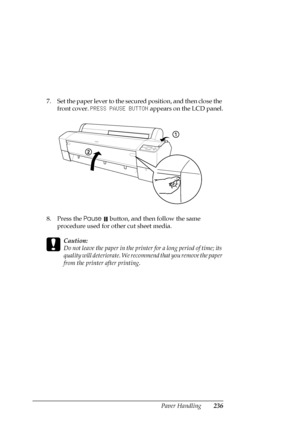 Page 236Paper Handling236
7. Set the paper lever to the secured position, and then close the 
front cover. PRESS PAUSE BUTTON appears on the LCD panel.
8. Press the Pause 
 button, and then follow the same 
procedure used for other cut sheet media.
c
Caution:
Do not leave the paper in the printer for a long period of time; its 
quality will deteriorate. We recommend that you remove the paper 
from the printer after printing.
 