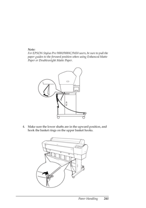 Page 241Paper Handling241
Note:
For EPSON Stylus Pro 9880/9880C/9450 users, be sure to pull the 
paper guides to the forward position when using Enhanced Matte 
Paper or Doubleweight Matte Paper.
4. Make sure the lower shafts are in the upward position, and 
hook the basket rings on the upper basket hooks.
 