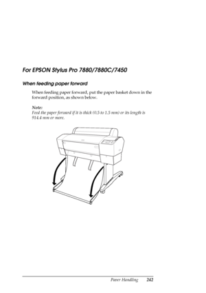 Page 242Paper Handling242
For EPSON Stylus Pro 7880/7880C/7450
When feeding paper forward
When feeding paper forward, put the paper basket down in the 
forward position, as shown below. 
Note:
Feed the paper forward if it is thick (0.5 to 1.5 mm) or its length is 
914.4 mm or more.
 