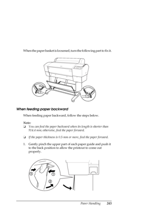 Page 243Paper Handling243
When the paper basket is loosened, turn the following part to fix it.
When feeding paper backward
When feeding paper backward, follow the steps below.
Note:
❏You can feed the paper backward when its length is shorter than 
914.4 mm; otherwise, feed the paper forward.
❏If the paper thickness is 0.5 mm or more, feed the paper forward.
1. Gently pinch the upper part of each paper guide and push it 
to the back position to allow the printout to come out 
properly.
 