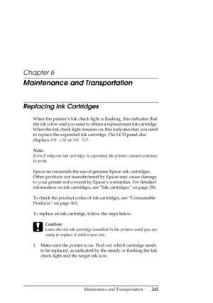 Page 245Maintenance and Transportation245
Chapter 6
Maintenance and Transportation
Replacing Ink Cartridges
When the printer’s Ink check light is flashing, this indicates that 
the ink is low and you need to obtain a replacement ink cartridge. 
When the Ink check light remains on, this indicates that you need 
to replace the expended ink cartridge. The LCD panel also 
displays INK LOW or INK OUT.
Note:
Even if only one ink cartridge is expended, the printer cannot continue 
to print.
Epson recommends the use of...