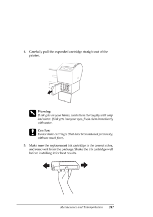 Page 247Maintenance and Transportation247
4. Carefully pull the expended cartridge straight out of the 
printer.
w
Warning:
If ink gets on your hands, wash them thoroughly with soap 
and water. If ink gets into your eyes, flush them immediately 
with water.
c
Caution:
Do not shake cartridges (that have been installed previously) 
with too much force. 
5. Make sure the replacement ink cartridge is the correct color, 
and remove it from the package. Shake the ink cartridge well 
before installing it for best...