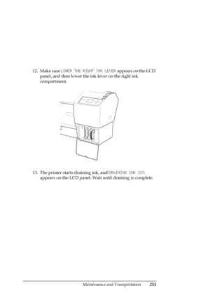 Page 255Maintenance and Transportation255
12. Make sure LOWER THE RIGHT INK LEVER appears on the LCD 
panel, and then lower the ink lever on the right ink 
compartment.
13. The printer starts draining ink, and DRAINING INK XX% 
appears on the LCD panel. Wait until draining is complete.
 