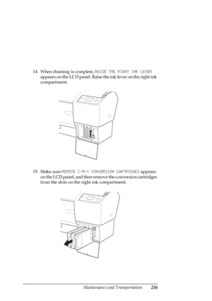 Page 256Maintenance and Transportation256
14. When draining is complete, RAISE THE RIGHT INK LEVER 
appears on the LCD panel. Raise the ink lever on the right ink 
compartment.
15. Make sure REMOVE C/M/Y CONVERSION CARTRIDGES appears 
on the LCD panel, and then remove the conversion cartridges 
from the slots on the right ink compartment.
 