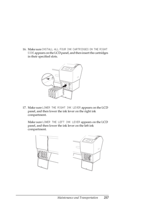 Page 257Maintenance and Transportation257
16. Make sure INSTALL ALL FOUR INK CARTRIDGES ON THE RIGHT 
SIDE appears on the LCD panel, and then insert the cartridges 
in their specified slots.
17. Make sure LOWER THE RIGHT INK LEVER appears on the LCD 
panel, and then lower the ink lever on the right ink 
compartment.
Make sure LOWER THE LEFT INK LEVER appears on the LCD 
panel, and then lower the ink lever on the left ink 
compartment.
 