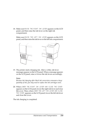 Page 258Maintenance and Transportation258
18. Make sure RAISE THE RIGHT INK LEVER appears on the LCD 
panel, and then raise the ink lever on the right ink 
compartment.
Make sure RAISE THE LEFT INK LEVER appears on the LCD 
panel, and then raise the ink lever on the left ink compartment.
19. The printer starts charging ink. After a while, ink lever 
messages appear on the LCD panel. When a message appears 
on the LCD panel, raise or lower the ink levers accordingly. 
Note:
Because ink charging after black ink...