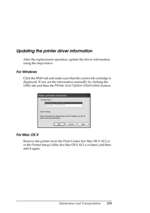 Page 259Maintenance and Transportation259
Updating the printer driver information
After the replacement operation, update the driver information 
using the steps below.
For Windows
Click the Main tab and make sure that the correct ink cartridge is 
displayed. If not, set the information manually by clicking the 
Utility tab and then the Printer and Option Information button.
For Mac OS X
Remove the printer from the Print Center (for Mac OS X 10.2.x) 
or the Printer Setup Utility (for Mac OS X 10.3.x or later),...