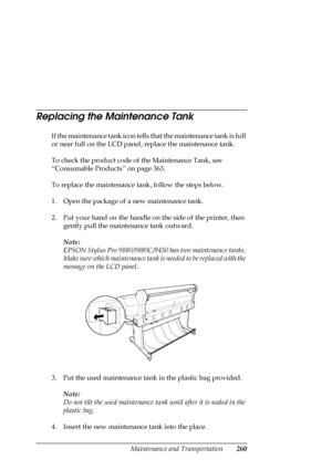 Page 260Maintenance and Transportation260
Replacing the Maintenance Tank
If the maintenance tank icon tells that the maintenance tank is full 
or near full on the LCD panel, replace the maintenance tank.
To check the product code of the Maintenance Tank, see 
“Consumable Products” on page 363.
To replace the maintenance tank, follow the steps below.
1. Open the package of a new maintenance tank.
2. Put your hand on the handle on the side of the printer, then 
gently pull the maintenance tank outward.
Note:
EPSON...