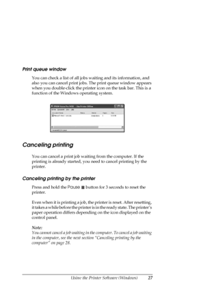 Page 27Using the Printer Software (Windows)27
Print queue window
You can check a list of all jobs waiting and its information, and 
also you can cancel print jobs. The print queue window appears 
when you double-click the printer icon on the task bar. This is a 
function of the Windows operating system.
Canceling printing
You can cancel a print job waiting from the computer. If the 
printing is already started, you need to cancel printing by the 
printer.
Canceling printing by the printer
Press and hold the...