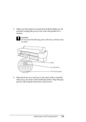 Page 270Maintenance and Transportation270
1. Make sure the printer is turned off and all the lights are off, 
and then unplug the power cord. Leave the printer for a 
minute.
c
Caution:
Do not touch the following parts; otherwise, printouts may 
be soiled.
2. Open the front cover and use a soft, clean cloth to carefully 
clean away any dust or dirt inside the printer. Wipe the gray 
part by following the directions of the arrows.
Roller
Ink absorption
Print head guide
 