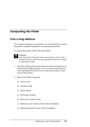 Page 274Maintenance and Transportation274
Transporting the Printer
Over a long distance
If you need to transport your printer over a long distance, repack 
the printer using the original box and packing materials. 
To repack the printer, follow the steps below.
c
Caution:
Keep the printer horizontal when transporting it. Do not tilt or 
vibrate the printer; otherwise ink may leak from the ink cartridges 
or maintenance tank.
1. First turn off the printer and make sure the print heads are in 
the home (far right)...