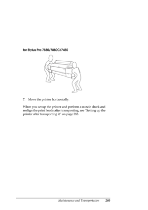 Page 280Maintenance and Transportation280
for Stylus Pro 7880/7880C/7450
7. Move the printer horizontally.
When you set up the printer and perform a nozzle check and 
realign the print heads after transporting, see “Setting up the 
printer after transporting it” on page 283. 
 