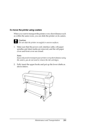 Page 281Maintenance and Transportation281
To move the printer using casters
When you want to transport the printer a very short distance such 
as within the same room, you can slide the printer on its casters.
c
Caution:
Do not slide the printer on angled or uneven surfaces.
1. Make sure that the power cord, interface cable, roll paper 
spindles and sheet media are removed, and the roll paper 
cover and front cover are closed.
Note:
If you only need to transport your printer a very short distance using 
the...